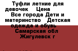 Туфли летние для девочек. › Цена ­ 1 000 - Все города Дети и материнство » Детская одежда и обувь   . Самарская обл.,Жигулевск г.